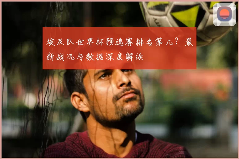 埃及队世界杯预选赛排名第几？最新战况与数据深度解读