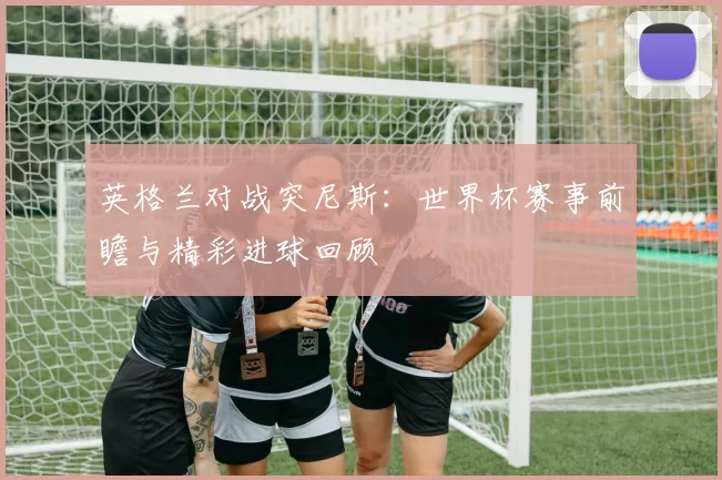 英格兰对战突尼斯：世界杯赛事前瞻与精彩进球回顾