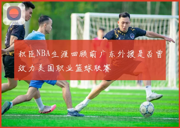 积臣NBA生涯回顾前广东外援是否曾效力美国职业篮球联赛