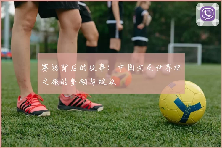 赛场背后的故事：中国女足世界杯之旅的坚韧与绽放