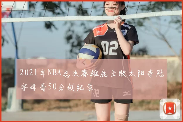 2021年NBA总决赛雄鹿击败太阳夺冠字母哥50分创纪录