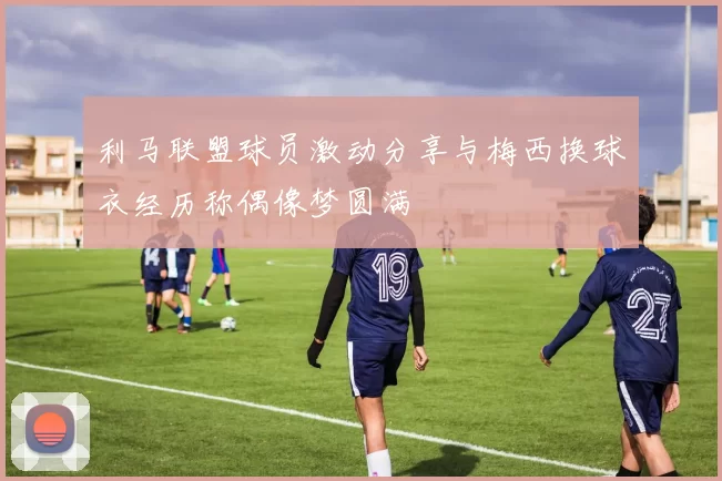 利马联盟球员激动分享与梅西换球衣经历称偶像梦圆满