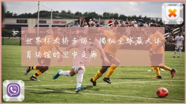 世界杯大桥专访：揭秘全球最大体育场馆的空中走廊