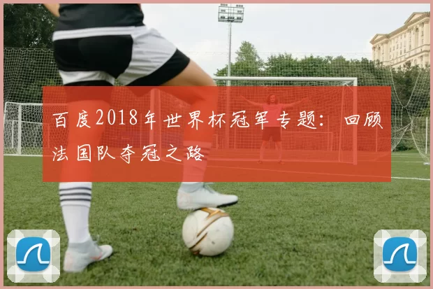 百度2018年世界杯冠军专题：回顾法国队夺冠之路
