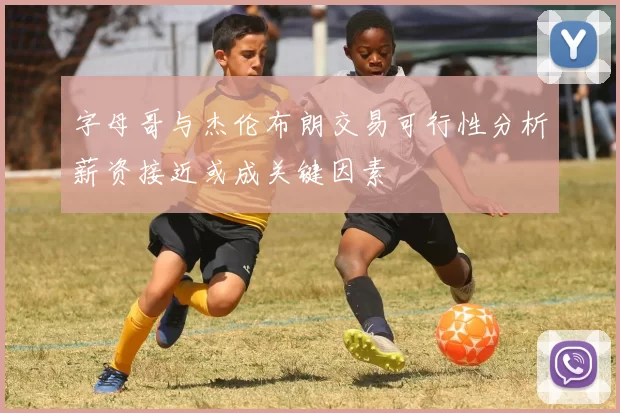 字母哥与杰伦布朗交易可行性分析薪资接近或成关键因素