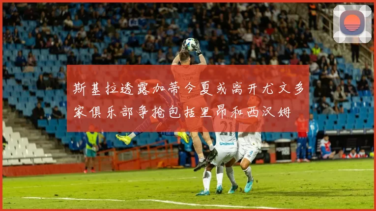 斯基拉透露加蒂今夏或离开尤文多家俱乐部争抢包括里昂和西汉姆