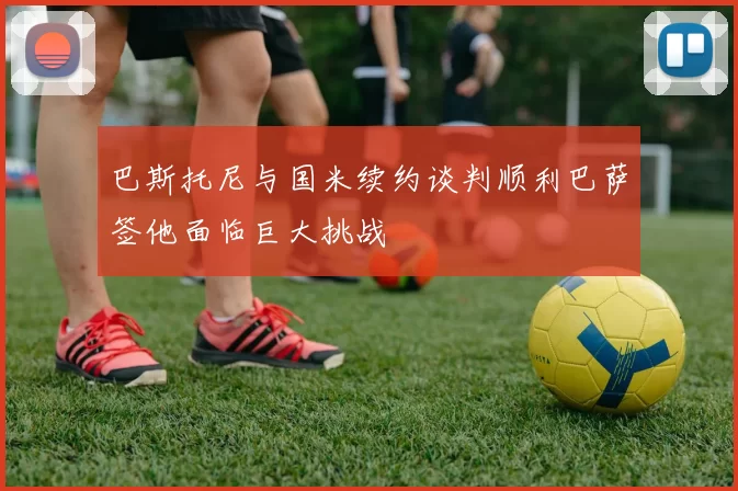 巴斯托尼与国米续约谈判顺利巴萨签他面临巨大挑战