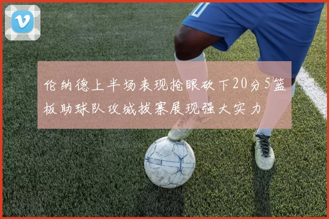 伦纳德上半场表现抢眼砍下20分5篮板助球队攻城拔寨展现强大实力