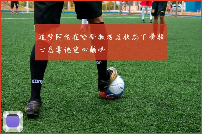 追梦阿伦在哈登激活后状态下滑骑士急需他重回巅峰