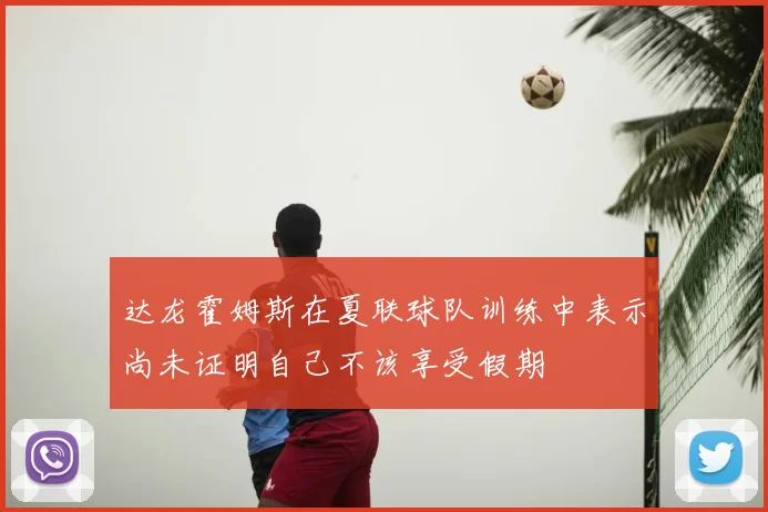 达龙霍姆斯在夏联球队训练中表示尚未证明自己不该享受假期