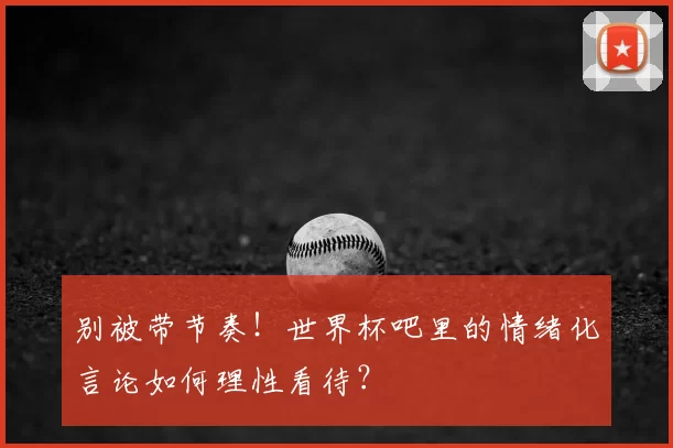 别被带节奏！世界杯吧里的情绪化言论如何理性看待？