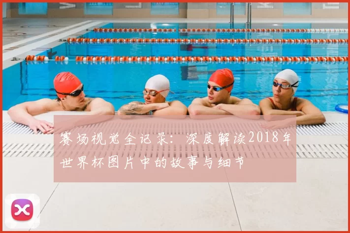赛场视觉全记录：深度解读2018年世界杯图片中的故事与细节