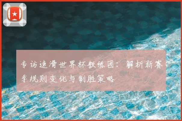 专访速滑世界杯教练团:解析新赛季规则变化与制胜策略