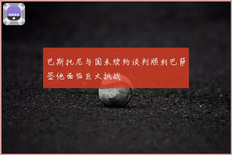 巴斯托尼与国米续约谈判顺利巴萨签他面临巨大挑战