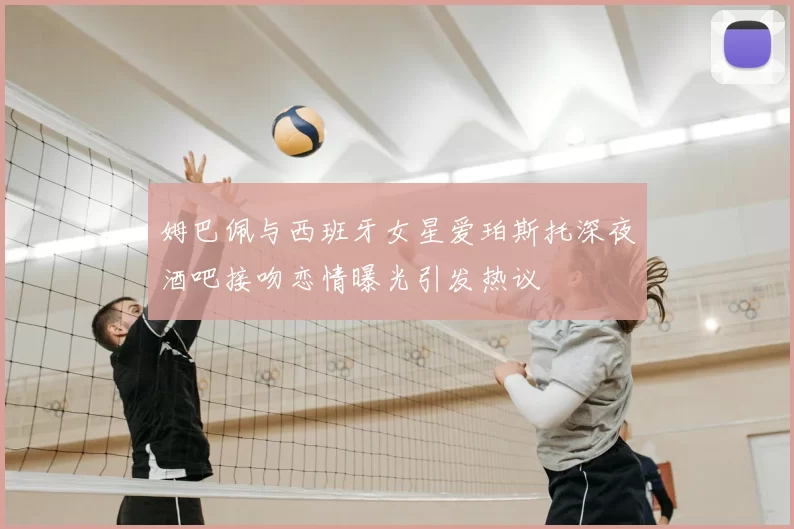 姆巴佩与西班牙女星爱珀斯托深夜酒吧接吻恋情曝光引发热议
