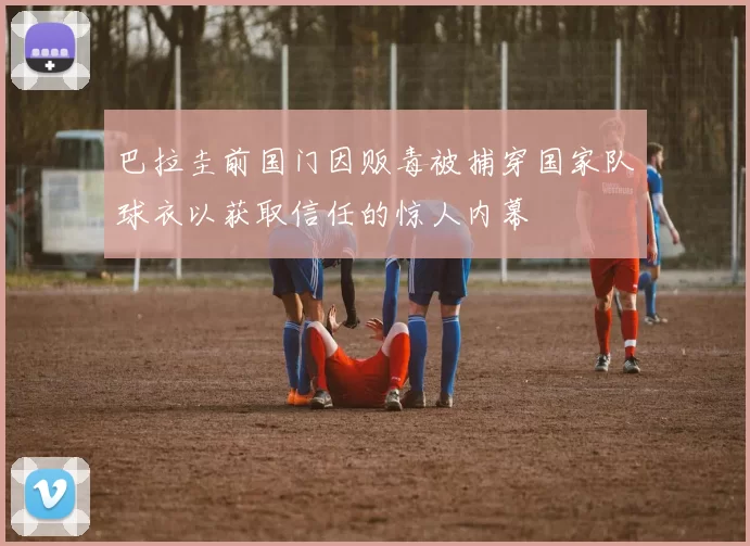 巴拉圭前国门因贩毒被捕穿国家队球衣以获取信任的惊人内幕