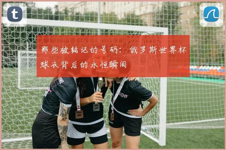 那些被铭记的号码：俄罗斯世界杯球衣背后的永恒瞬间