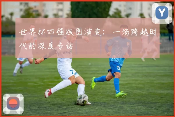 世界杯四强版图演变:一场跨越时代的深度专访