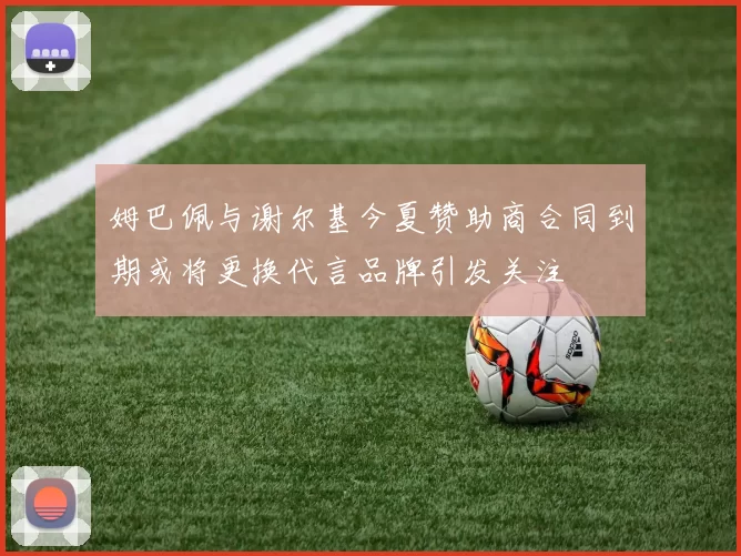 姆巴佩与谢尔基今夏赞助商合同到期或将更换代言品牌引发关注