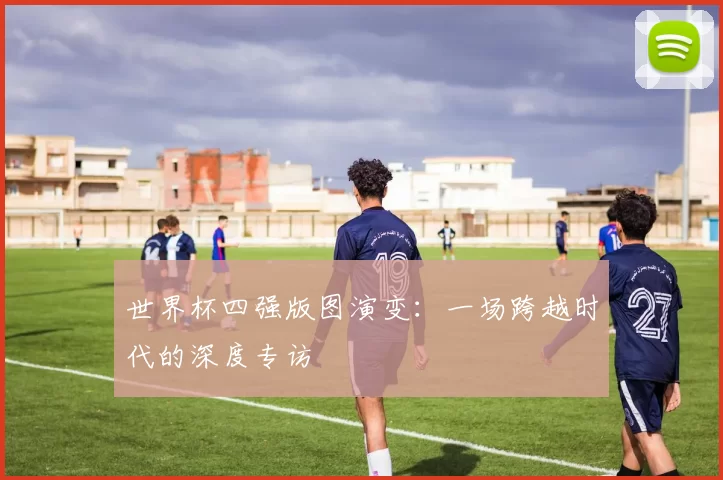 世界杯四强版图演变:一场跨越时代的深度专访