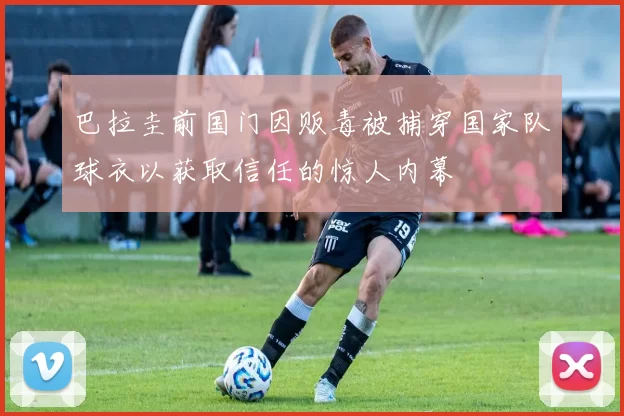 巴拉圭前国门因贩毒被捕穿国家队球衣以获取信任的惊人内幕