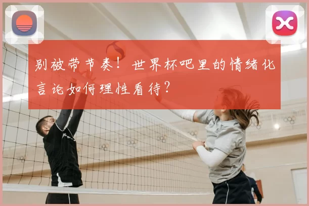 别被带节奏！世界杯吧里的情绪化言论如何理性看待？