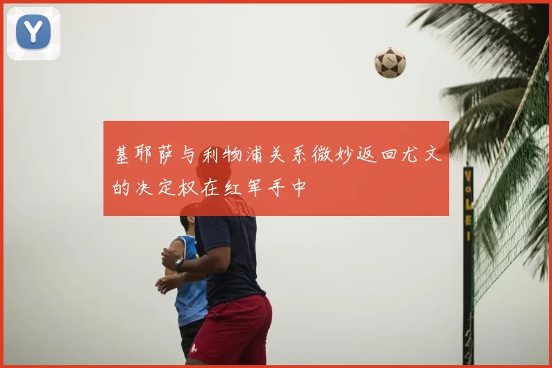 基耶萨与利物浦关系微妙返回尤文的决定权在红军手中