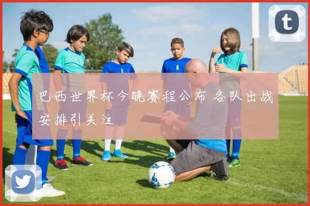 巴西世界杯今晚赛程公布 各队出战安排引关注