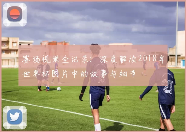 赛场视觉全记录：深度解读2018年世界杯图片中的故事与细节