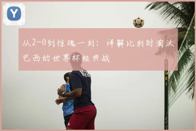 从2-0到惊魂一刻：详解比利时淘汰巴西的世界杯经典战