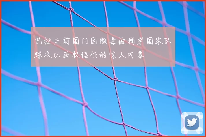 巴拉圭前国门因贩毒被捕穿国家队球衣以获取信任的惊人内幕