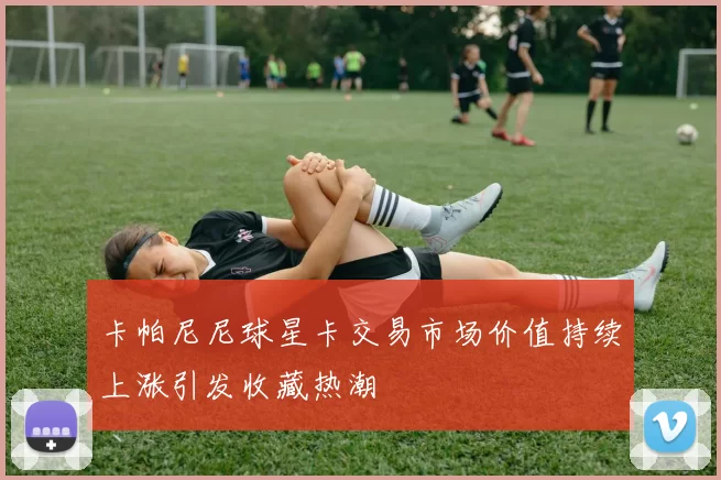 卡帕尼尼球星卡交易市场价值持续上涨引发收藏热潮