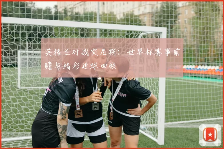 英格兰对战突尼斯：世界杯赛事前瞻与精彩进球回顾