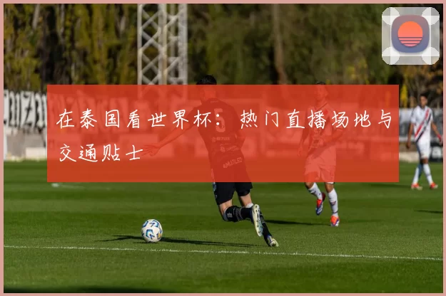 在泰国看世界杯：热门直播场地与交通贴士