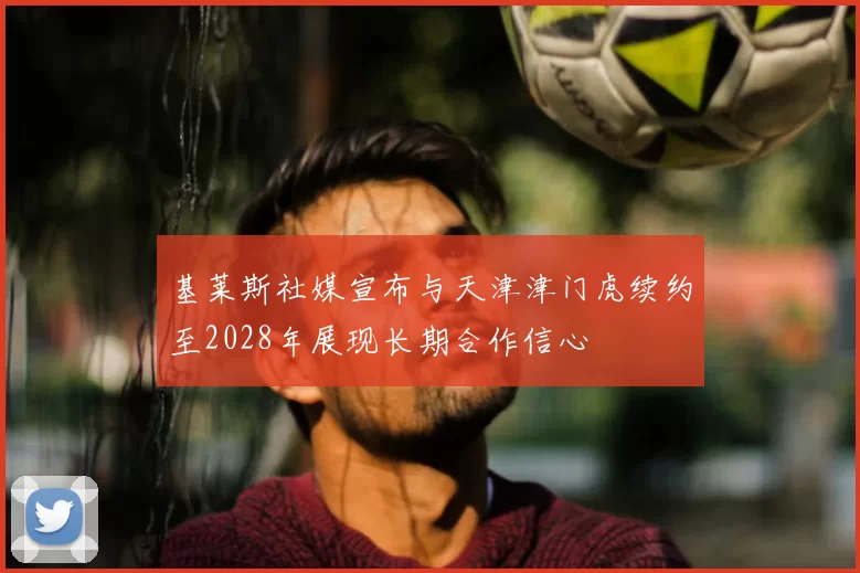 基莱斯社媒宣布与天津津门虎续约至2028年展现长期合作信心