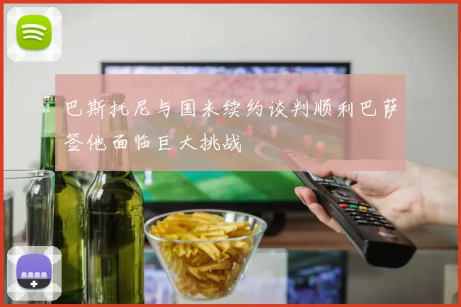 巴斯托尼与国米续约谈判顺利巴萨签他面临巨大挑战