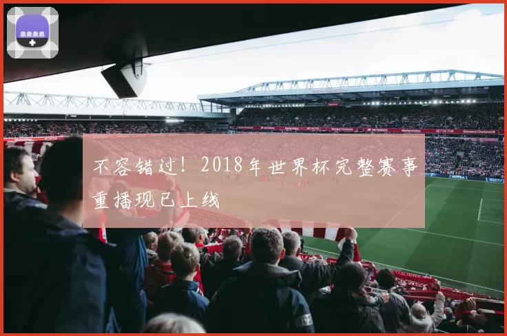 不容错过!2018年世界杯完整赛事重播现已上线