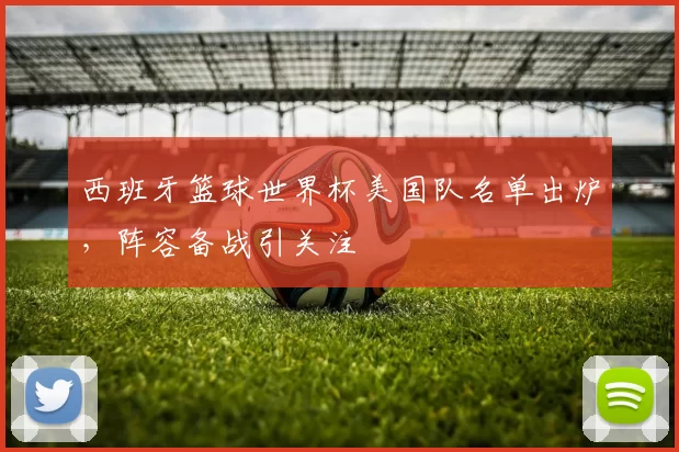 西班牙篮球世界杯美国队名单出炉，阵容备战引关注