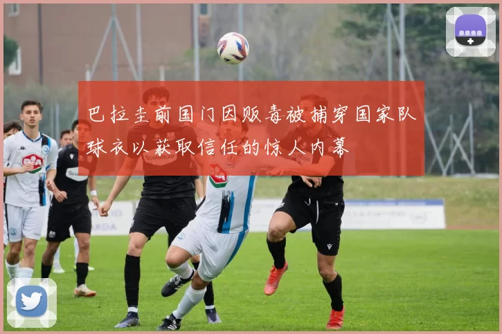 巴拉圭前国门因贩毒被捕穿国家队球衣以获取信任的惊人内幕