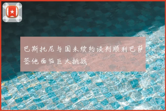 巴斯托尼与国米续约谈判顺利巴萨签他面临巨大挑战