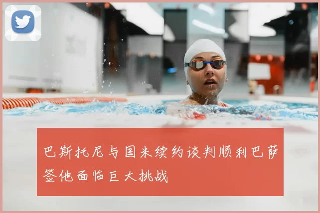 巴斯托尼与国米续约谈判顺利巴萨签他面临巨大挑战