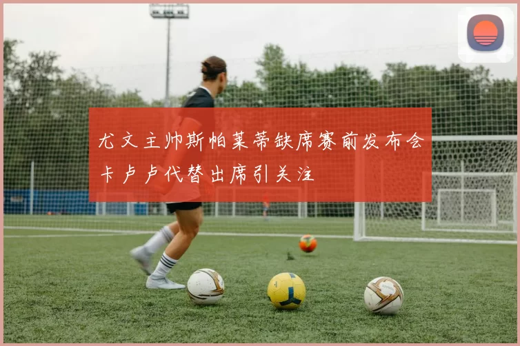 尤文主帅斯帕莱蒂缺席赛前发布会卡卢卢代替出席引关注