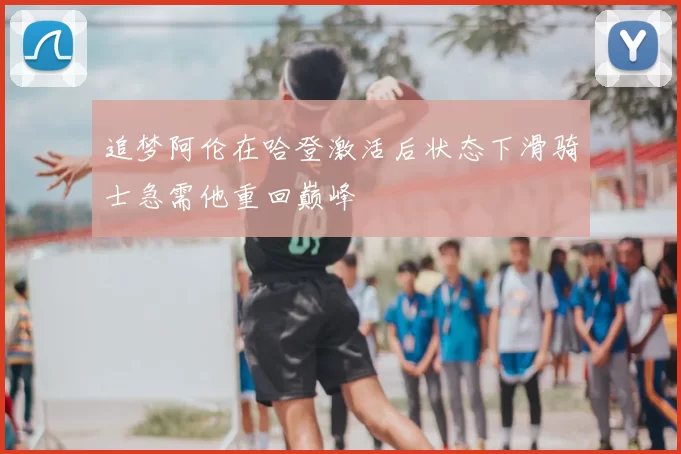 追梦阿伦在哈登激活后状态下滑骑士急需他重回巅峰