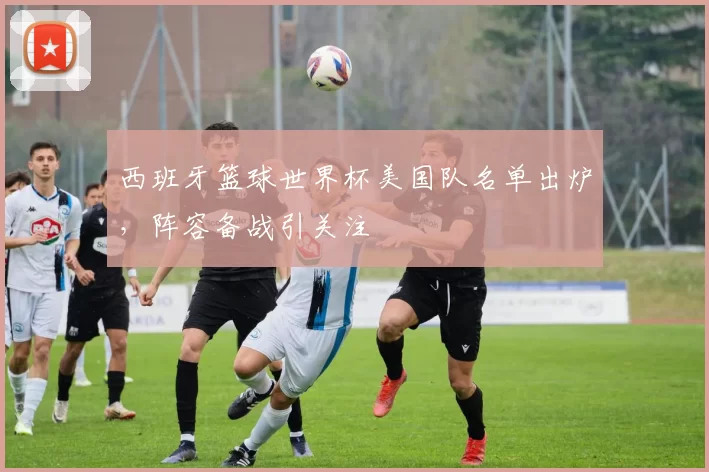 西班牙篮球世界杯美国队名单出炉，阵容备战引关注