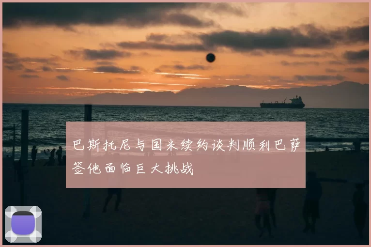 巴斯托尼与国米续约谈判顺利巴萨签他面临巨大挑战