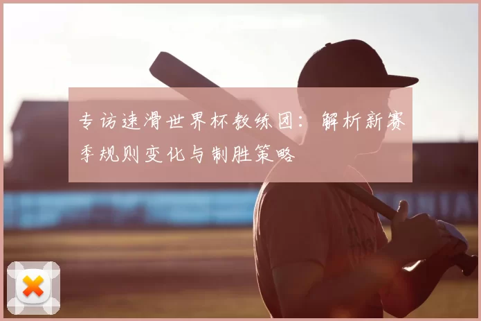 专访速滑世界杯教练团：解析新赛季规则变化与制胜策略
