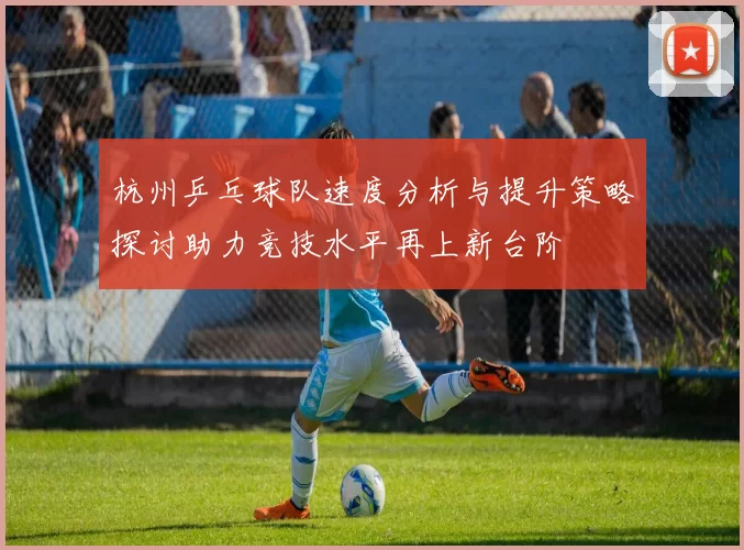 杭州乒乓球队速度分析与提升策略探讨助力竞技水平再上新台阶