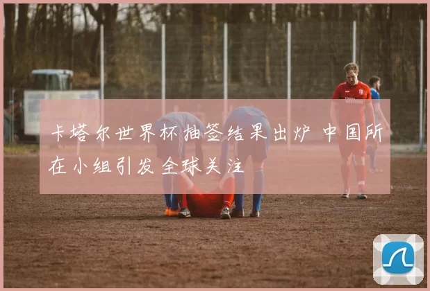 卡塔尔世界杯抽签结果出炉 中国所在小组引发全球关注