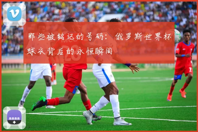 那些被铭记的号码：俄罗斯世界杯球衣背后的永恒瞬间