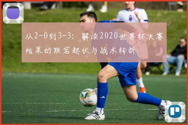 从2-0到3-3：解读2020世界杯决赛结果的跌宕起伏与战术转折